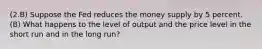 (2.B) Suppose the Fed reduces the money supply by 5 percent. (B) What happens to the level of output and the price level in the short run and in the long run?