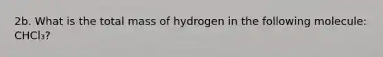 2b. What is the total mass of hydrogen in the following molecule: CHCl₃?