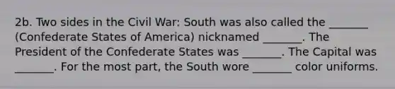 2b. Two sides in the Civil War: South was also called the _______ (Confederate States of America) nicknamed _______. The President of the Confederate States was _______. The Capital was _______. For the most part, the South wore _______ color uniforms.