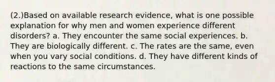 (2.)Based on available research evidence, what is one possible explanation for why men and women experience different disorders? a. They encounter the same social experiences. b. They are biologically different. c. The rates are the same, even when you vary social conditions. d. They have different kinds of reactions to the same circumstances.