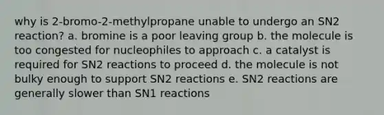 why is 2-bromo-2-methylpropane unable to undergo an SN2 reaction? a. bromine is a poor leaving group b. the molecule is too congested for nucleophiles to approach c. a catalyst is required for SN2 reactions to proceed d. the molecule is not bulky enough to support SN2 reactions e. SN2 reactions are generally slower than SN1 reactions