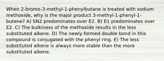 When 2-bromo-3-methyl-1-phenylbutane is treated with sodium methoxide, why is the major product 3-methyl-1-phenyl-1-butene? A) SN2 predominates over E2. B) E1 predominates over E2. C) The bulkiness of the methoxide results in the less substituted alkene. D) The newly formed double bond in this compound is conjugated with the phenyl ring. E) The less substituted alkene is always more stable than the more substituted alkene.