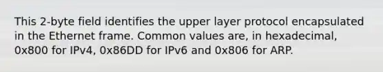 This 2-byte field identifies the upper layer protocol encapsulated in the Ethernet frame. Common values are, in hexadecimal, 0x800 for IPv4, 0x86DD for IPv6 and 0x806 for ARP.