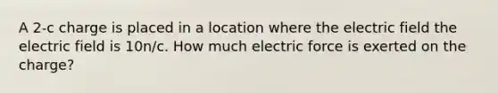 A 2-c charge is placed in a location where the electric field the electric field is 10n/c. How much electric force is exerted on the charge?