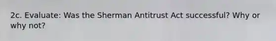 2c. Evaluate: Was the Sherman Antitrust Act successful? Why or why not?