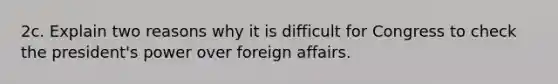 2c. Explain two reasons why it is difficult for Congress to check the president's power over foreign affairs.