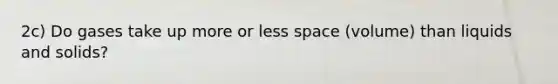 2c) Do gases take up more or less space (volume) than liquids and solids?