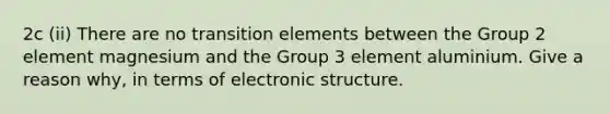 2c (ii) There are no transition elements between the Group 2 element magnesium and the Group 3 element aluminium. Give a reason why, in terms of electronic structure.