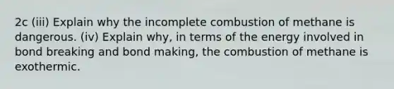 2c (iii) Explain why the incomplete combustion of methane is dangerous. (iv) Explain why, in terms of the energy involved in bond breaking and bond making, the combustion of methane is exothermic.