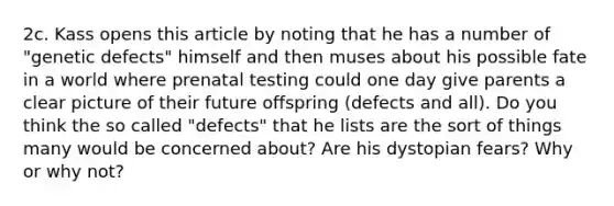 2c. Kass opens this article by noting that he has a number of "genetic defects" himself and then muses about his possible fate in a world where prenatal testing could one day give parents a clear picture of their future offspring (defects and all). Do you think the so called "defects" that he lists are the sort of things many would be concerned about? Are his dystopian fears? Why or why not?