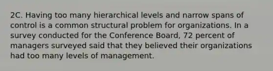 2C. Having too many hierarchical levels and narrow spans of control is a common structural problem for organizations. In a survey conducted for the Conference Board, 72 percent of managers surveyed said that they believed their organizations had too many levels of management.