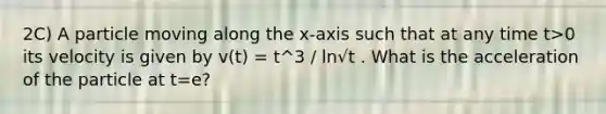 2C) A particle moving along the x-axis such that at any time t>0 its velocity is given by v(t) = t^3 / ln√t . What is the acceleration of the particle at t=e?