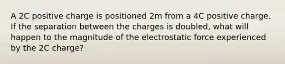 A 2C positive charge is positioned 2m from a 4C positive charge. If the separation between the charges is doubled, what will happen to the magnitude of the electrostatic force experienced by the 2C charge?