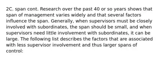 2C. span cont. Research over the past 40 or so years shows that span of management varies widely and that several factors influence the span. Generally, when supervisors must be closely involved with subordinates, the span should be small, and when supervisors need little involvement with subordinates, it can be large. The following list describes the factors that are associated with less supervisor involvement and thus larger spans of control: