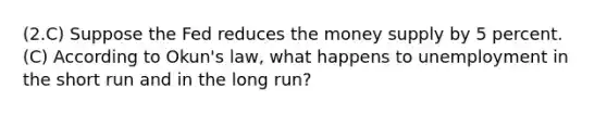 (2.C) Suppose the Fed reduces the money supply by 5 percent. (C) According to Okun's law, what happens to unemployment in the short run and in the long run?