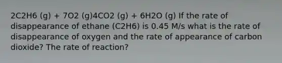 2C2H6 (g) + 7O2 (g)4CO2 (g) + 6H2O (g) If the rate of disappearance of ethane (C2H6) is 0.45 M/s what is the rate of disappearance of oxygen and the rate of appearance of carbon dioxide? The rate of reaction?