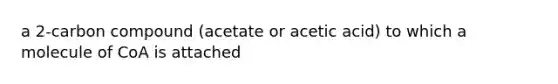 a 2-carbon compound (acetate or acetic acid) to which a molecule of CoA is attached