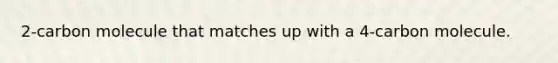 2-carbon molecule that matches up with a 4-carbon molecule.