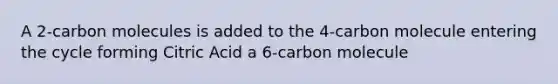 A 2-carbon molecules is added to the 4-carbon molecule entering the cycle forming Citric Acid a 6-carbon molecule