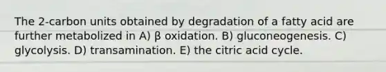 The 2-carbon units obtained by degradation of a fatty acid are further metabolized in A) β oxidation. B) gluconeogenesis. C) glycolysis. D) transamination. E) the citric acid cycle.