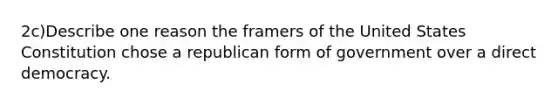 2c)Describe one reason the framers of the United States Constitution chose a republican form of government over a direct democracy.