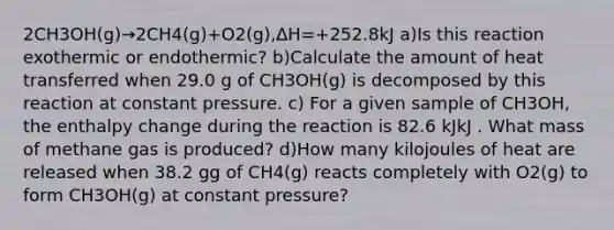 2CH3OH(g)→2CH4(g)+O2(g),ΔH=+252.8kJ a)Is this reaction exothermic or endothermic? b)Calculate the amount of heat transferred when 29.0 g of CH3OH(g) is decomposed by this reaction at constant pressure. c) For a given sample of CH3OH, the enthalpy change during the reaction is 82.6 kJkJ . What mass of methane gas is produced? d)How many kilojoules of heat are released when 38.2 gg of CH4(g) reacts completely with O2(g) to form CH3OH(g) at constant pressure?