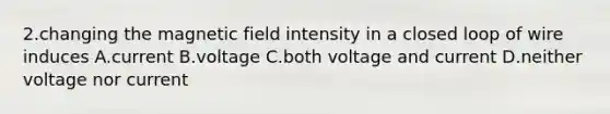 2.changing the magnetic field intensity in a closed loop of wire induces A.current B.voltage C.both voltage and current D.neither voltage nor current