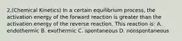 2.(Chemical Kinetics) In a certain equilibrium process, the activation energy of the forward reaction is greater than the activation energy of the reverse reaction. This reaction is: A. endothermic B. exothermic C. spontaneous D. nonspontaneous