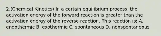 2.(Chemical Kinetics) In a certain equilibrium process, the activation energy of the forward reaction is greater than the activation energy of the reverse reaction. This reaction is: A. endothermic B. exothermic C. spontaneous D. nonspontaneous