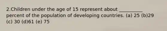 2.Children under the age of 15 represent about __________ percent of the population of developing countries. (a) 25 (b)29 (c) 30 (d)61 (e) 75