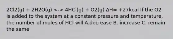 2Cl2(g) + 2H2O(g) 4HCl(g) + O2(g) ΔH= +27kcal If the O2 is added to the system at a constant pressure and temperature, the number of moles of HCl will A.decrease B. increase C. remain the same