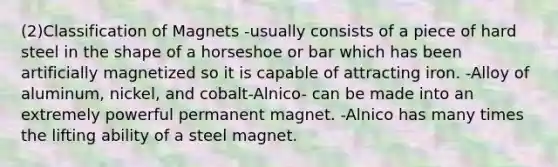 (2)Classification of Magnets -usually consists of a piece of hard steel in the shape of a horseshoe or bar which has been artificially magnetized so it is capable of attracting iron. -Alloy of aluminum, nickel, and cobalt-Alnico- can be made into an extremely powerful permanent magnet. -Alnico has many times the lifting ability of a steel magnet.