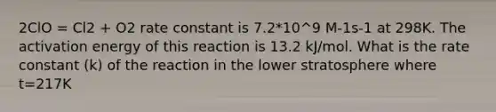 2ClO = Cl2 + O2 rate constant is 7.2*10^9 M-1s-1 at 298K. The activation energy of this reaction is 13.2 kJ/mol. What is the rate constant (k) of the reaction in the lower stratosphere where t=217K