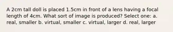 A 2cm tall doll is placed 1.5cm in front of a lens having a focal length of 4cm. What sort of image is produced? Select one: a. real, smaller b. virtual, smaller c. virtual, larger d. real, larger