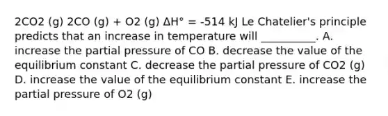 2CO2 (g) 2CO (g) + O2 (g) ΔH° = -514 kJ Le Chatelier's principle predicts that an increase in temperature will __________. A. increase the partial pressure of CO B. decrease the value of the equilibrium constant C. decrease the partial pressure of CO2 (g) D. increase the value of the equilibrium constant E. increase the partial pressure of O2 (g)