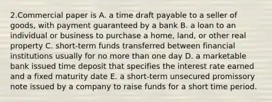 2.Commercial paper is A. a time draft payable to a seller of goods, with payment guaranteed by a bank B. a loan to an individual or business to purchase a home, land, or other real property C. short-term funds transferred between financial institutions usually for no more than one day D. a marketable bank issued time deposit that specifies the interest rate earned and a fixed maturity date E. a short-term unsecured promissory note issued by a company to raise funds for a short time period.