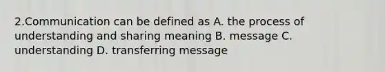 2.Communication can be defined as A. the process of understanding and sharing meaning B. message C. understanding D. transferring message