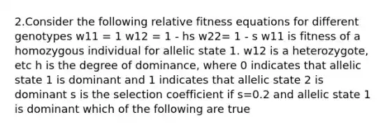 2.Consider the following relative fitness equations for different genotypes w11 = 1 w12 = 1 - hs w22= 1 - s w11 is fitness of a homozygous individual for allelic state 1. w12 is a heterozygote, etc h is the degree of dominance, where 0 indicates that allelic state 1 is dominant and 1 indicates that allelic state 2 is dominant s is the selection coefficient if s=0.2 and allelic state 1 is dominant which of the following are true