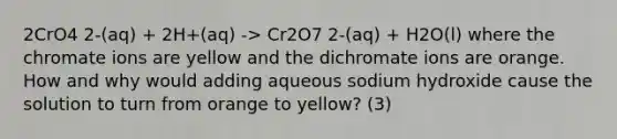 2CrO4 2-(aq) + 2H+(aq) -> Cr2O7 2-(aq) + H2O(l) where the chromate ions are yellow and the dichromate ions are orange. How and why would adding aqueous sodium hydroxide cause the solution to turn from orange to yellow? (3)