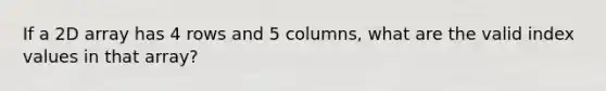 If a 2D array has 4 rows and 5 columns, what are the valid index values in that array?