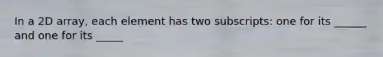 In a 2D array, each element has two subscripts: one for its ______ and one for its _____