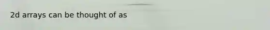 2d arrays can be thought of as