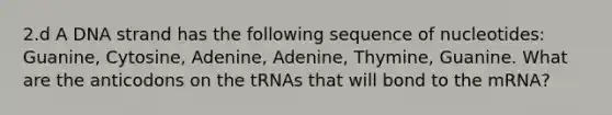 2.d A DNA strand has the following sequence of nucleotides: Guanine, Cytosine, Adenine, Adenine, Thymine, Guanine. What are the anticodons on the tRNAs that will bond to the mRNA?