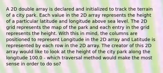 A 2D double array is declared and initialized to track the terrain of a city park. Each value in the 2D array represents the height of a particular latitude and longitude above sea level. The 2D grid represents the map of the park and each entry in the grid represents the height. With this in mind, the columns are positioned to represent Longitude in the 2D array and Latitude is represented by each row in the 2D array. The creator of this 2D array would like to look at the height of the city park along the longitude 100.0 - which traversal method would make the most sense in order to do so?