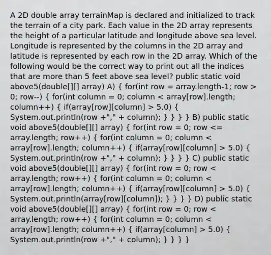 A 2D double array terrainMap is declared and initialized to track the terrain of a city park. Each value in the 2D array represents the height of a particular latitude and longitude above sea level. Longitude is represented by the columns in the 2D array and latitude is represented by each row in the 2D array. Which of the following would be the correct way to print out all the indices that are more than 5 feet above sea level? public static void above5(double[][] array) A) ( for(int row = array.length-1; row > 0; row--) { for(int column = 0; column 5.0) { System.out.println(row +"," + column); ) } } } B) public static void above5(double[][] array) ( for(int row = 0; row 5.0) { System.out.println(row +"," + column); ) } } } C) public static void above5(double[][] array) ( for(int row = 0; row 5.0) { System.out.println(array[row][column]); ) } } } D) public static void above5(double[][] array) ( for(int row = 0; row 5.0) { System.out.println(row +"," + column); ) } } }