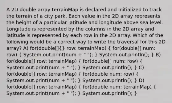 A 2D double array terrainMap is declared and initialized to track the terrain of a city park. Each value in the 2D array represents the height of a particular latitude and longitude above sea level. Longitude is represented by the columns in the 2D array and latitude is represented by each row in the 2D array. Which of the following would be a correct way to write the traversal for this 2D array? A) for(double[](} row: terrainMap) { for(double[] num: row) { System.out.print(num + " "); ) System.out.println(); } B) for(double[] row: terrainMap) ( for(double[] num: row) { System.out.print(num + " "); ) System.out.println(); } C) for(double[] row: terrainMap) ( for(double num: row) { System.out.print(num + " "); ) System.out.println(); } D) for(double[] row: terrainMap) ( for(double num: terrainMap) { System.out.print(num + " "); ) System.out.println(); }