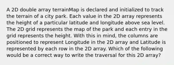 A 2D double array terrainMap is declared and initialized to track the terrain of a city park. Each value in the 2D array represents the height of a particular latitude and longitude above sea level. The 2D grid represents the map of the park and each entry in the grid represents the height. With this in mind, the columns are positioned to represent Longitude in the 2D array and Latitude is represented by each row in the 2D array. Which of the following would be a correct way to write the traversal for this 2D array?