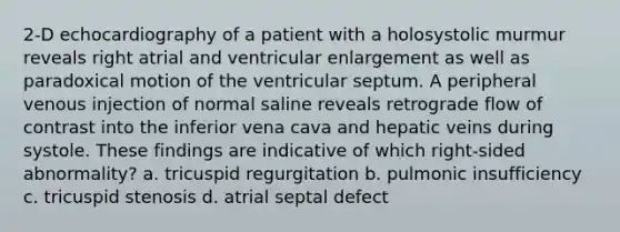 2-D echocardiography of a patient with a holosystolic murmur reveals right atrial and ventricular enlargement as well as paradoxical motion of the ventricular septum. A peripheral venous injection of normal saline reveals retrograde flow of contrast into the inferior vena cava and hepatic veins during systole. These findings are indicative of which right-sided abnormality? a. tricuspid regurgitation b. pulmonic insufficiency c. tricuspid stenosis d. atrial septal defect