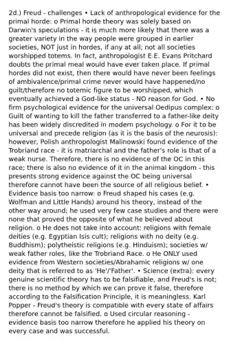 2d.) Freud - challenges • Lack of anthropological evidence for the primal horde: o Primal horde theory was solely based on Darwin's speculations - it is much more likely that there was a greater variety in the way people were grouped in earlier societies, NOT just in hordes, if any at all; not all societies worshipped totems. In fact, anthropologist E.E. Evans Pritchard doubts the primal meal would have ever taken place. If primal hordes did not exist, then there would have never been feelings of ambivalence/primal crime never would have happened/no guilt/therefore no totemic figure to be worshipped, which eventually achieved a God-like status - NO reason for God. • No firm psychological evidence for the universal Oedipus complex: o Guilt of wanting to kill the father transferred to a father-like deity has been widely discredited in modern psychology. o For it to be universal and precede religion (as it is the basis of the neurosis): however, Polish anthropologist Malinowski found evidence of the Trobriand race - it is matriarchal and the father's role is that of a weak nurse. Therefore, there is no evidence of the OC in this race; there is also no evidence of it in the animal kingdom - this presents strong evidence against the OC being universal therefore cannot have been the source of all religious belief. • Evidence basis too narrow: o Freud shaped his cases (e.g. Wolfman and Little Hands) around his theory, instead of the other way around; he used very few case studies and there were none that proved the opposite of what he believed about religion. o He does not take into account: religions with female deities (e.g. Egyptian Isis cult); religions with no deity (e.g. Buddhism); polytheistic religions (e.g. Hinduism); societies w/ weak father roles, like the Trobriand Race. o He ONLY used evidence from Western societies/Abrahamic religions w/ one deity that is referred to as 'He'/'Father'. • Science (extra): every genuine scientific theory has to be falsifiable, and Freud's is not; there is no method by which we can prove it false, therefore according to the Falsification Principle, it is meaningless. Karl Popper - Freud's theory is compatible with every state of affairs therefore cannot be falsified. o Used circular reasoning - evidence basis too narrow therefore he applied his theory on every case and was successful.