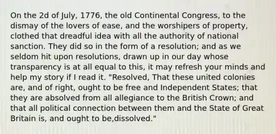 On the 2d of July, 1776, the old Continental Congress, to the dismay of the lovers of ease, and the worshipers of property, clothed that dreadful idea with all the authority of national sanction. They did so in the form of a resolution; and as we seldom hit upon resolutions, drawn up in our day whose transparency is at all equal to this, it may refresh your minds and help my story if I read it. "Resolved, That these united colonies are, and of right, ought to be free and Independent States; that they are absolved from all allegiance to the British Crown; and that all political connection between them and the State of Great Britain is, and ought to be,dissolved."